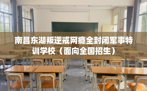 南昌东湖叛逆戒网瘾全封闭军事特训学校（面向全国招生）