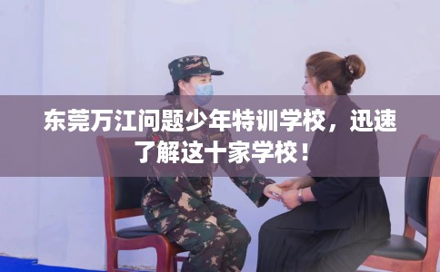 东莞万江问题少年特训学校，迅速了解这十家学校！