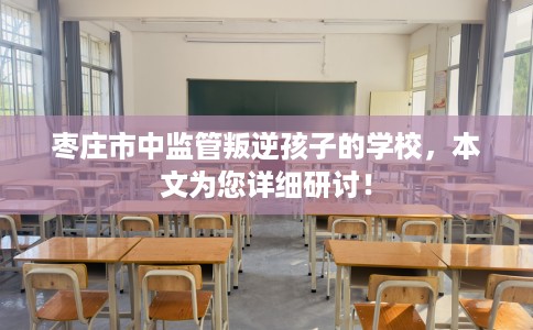 枣庄市中监管叛逆孩子的学校，本文为您详细研讨！
