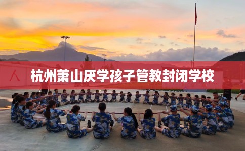 杭州萧山厌学孩子管教封闭学校