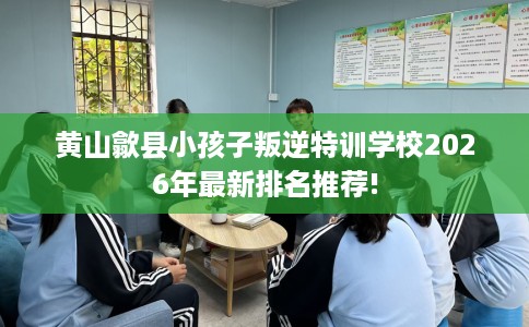 黄山歙县小孩子叛逆特训学校2026年最新排名推荐!