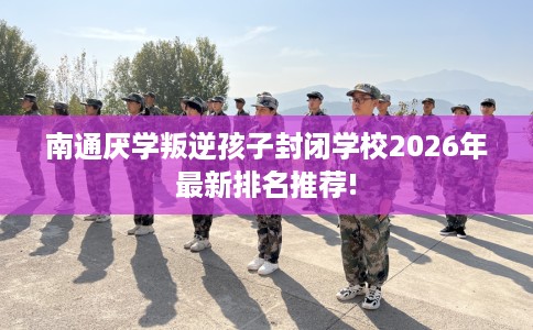 南通厌学叛逆孩子封闭学校2026年最新排名推荐!
