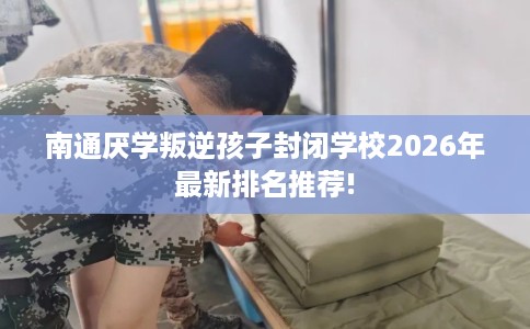 南通厌学叛逆孩子封闭学校2026年最新排名推荐!