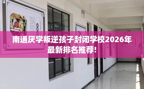 南通厌学叛逆孩子封闭学校2026年最新排名推荐!
