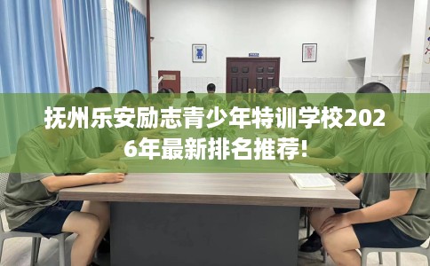 抚州乐安励志青少年特训学校2026年最新排名推荐!