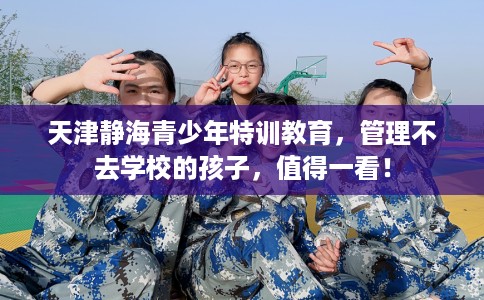 天津静海青少年特训教育，管理不去学校的孩子，值得一看！