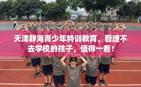 天津静海青少年特训教育，管理不去学校的孩子，值得一看！