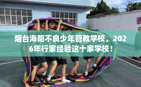 烟台海阳不良少年管教学校，2026年行家经验这十家学校！