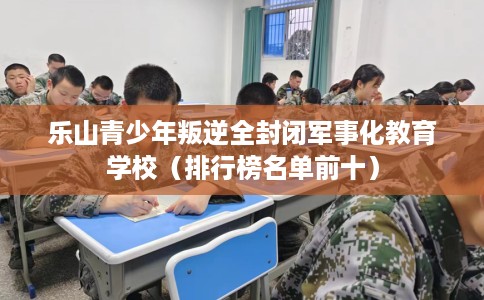 乐山青少年叛逆全封闭军事化教育学校（排行榜名单前十）