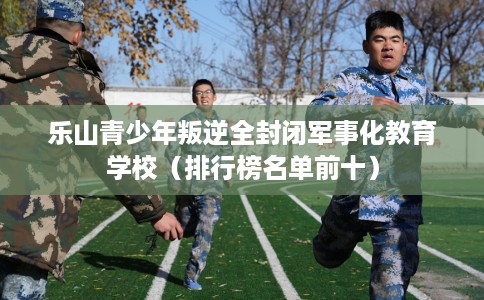 乐山青少年叛逆全封闭军事化教育学校（排行榜名单前十）