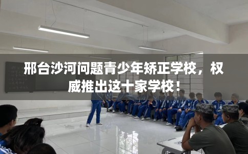邢台沙河问题青少年矫正学校，权威推出这十家学校！