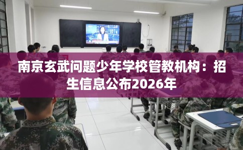 南京玄武问题少年学校管教机构：招生信息公布2026年
