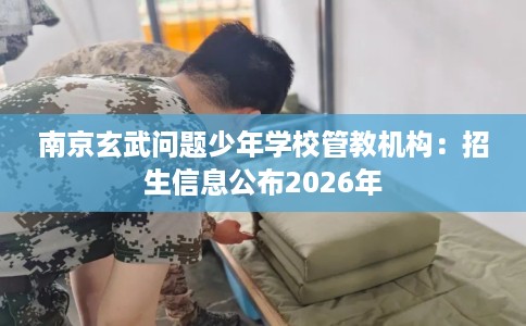 南京玄武问题少年学校管教机构：招生信息公布2026年