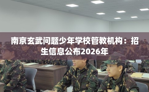 南京玄武问题少年学校管教机构：招生信息公布2026年