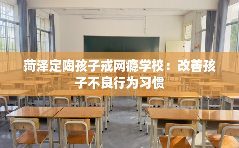 菏泽定陶孩子戒网瘾学校：改善孩子不良行为习惯