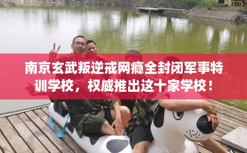 南京玄武叛逆戒网瘾全封闭军事特训学校，权威推出这十家学校！