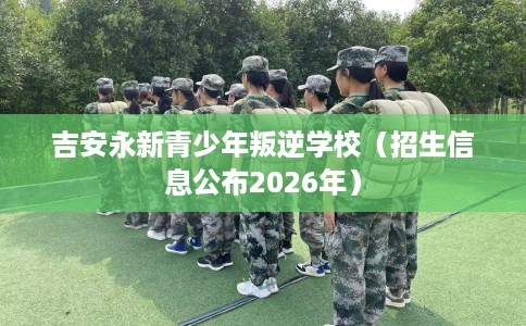 吉安永新青少年叛逆学校（招生信息公布2026年）