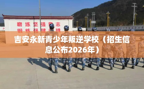 吉安永新青少年叛逆学校（招生信息公布2026年）