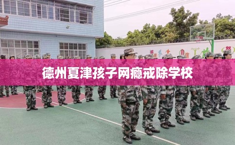 德州夏津孩子网瘾戒除学校
