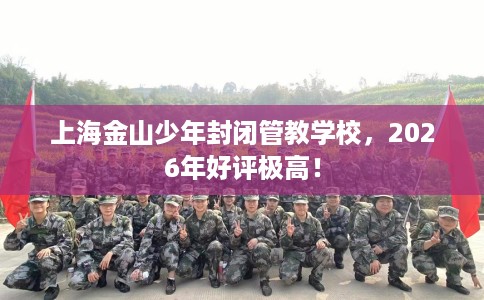 上海金山少年封闭管教学校，2026年好评极高！