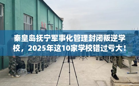 秦皇岛抚宁军事化管理封闭叛逆学校，2025年这10家学校错过亏大！