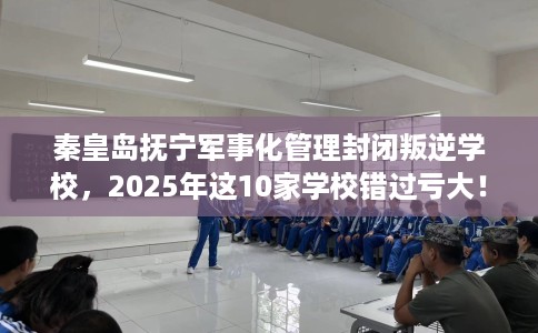 秦皇岛抚宁军事化管理封闭叛逆学校，2025年这10家学校错过亏大！