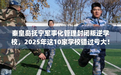 秦皇岛抚宁军事化管理封闭叛逆学校，2025年这10家学校错过亏大！
