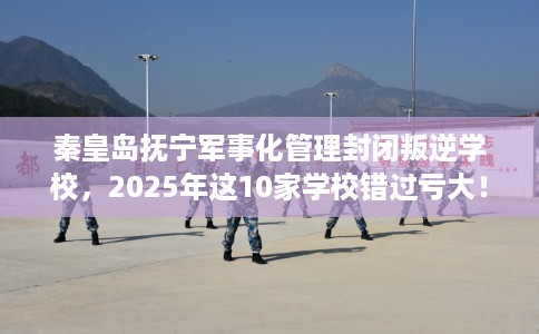 秦皇岛抚宁军事化管理封闭叛逆学校，2025年这10家学校错过亏大！