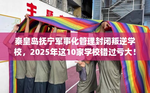 秦皇岛抚宁军事化管理封闭叛逆学校，2025年这10家学校错过亏大！