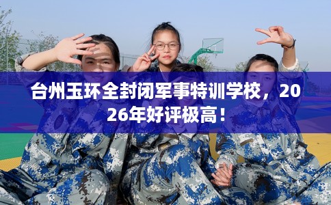 台州玉环全封闭军事特训学校，2026年好评极高！