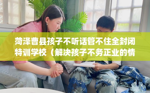 菏泽曹县孩子不听话管不住全封闭特训学校（解决孩子不务正业的情况）