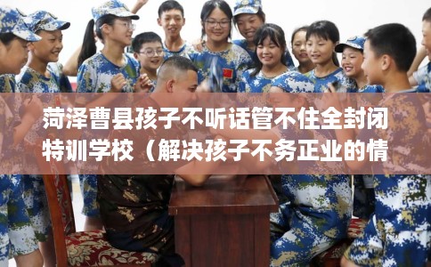 菏泽曹县孩子不听话管不住全封闭特训学校（解决孩子不务正业的情况）