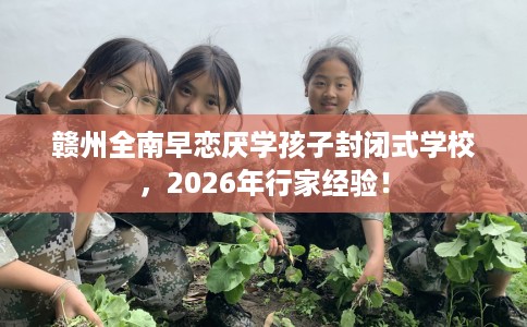 赣州全南早恋厌学孩子封闭式学校，2026年行家经验！