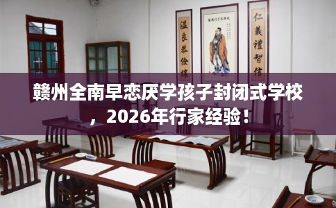赣州全南早恋厌学孩子封闭式学校，2026年行家经验！