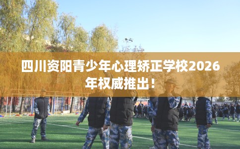 四川资阳青少年心理矫正学校2026年权威推出！