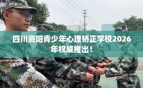 四川资阳青少年心理矫正学校2026年权威推出！