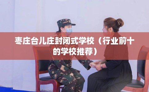 枣庄台儿庄封闭式学校（行业前十的学校推荐）