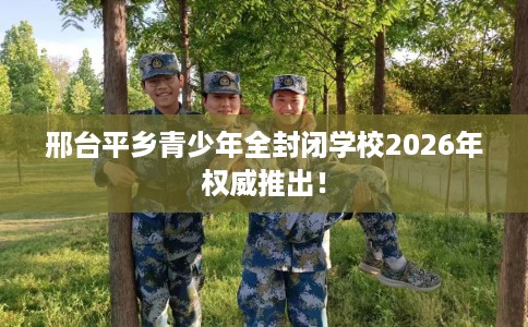 邢台平乡青少年全封闭学校2026年权威推出！