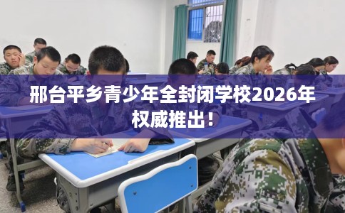 邢台平乡青少年全封闭学校2026年权威推出！
