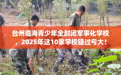 台州临海青少年全封闭军事化学校，2025年这10家学校错过亏大！