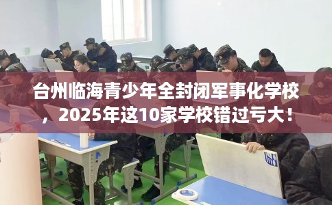台州临海青少年全封闭军事化学校，2025年这10家学校错过亏大！