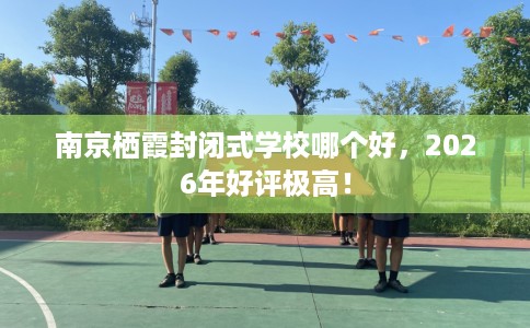 南京栖霞封闭式学校哪个好，2026年好评极高！