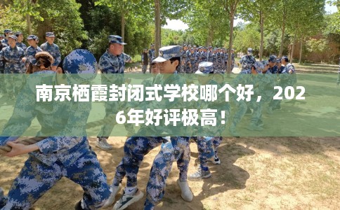 南京栖霞封闭式学校哪个好，2026年好评极高！