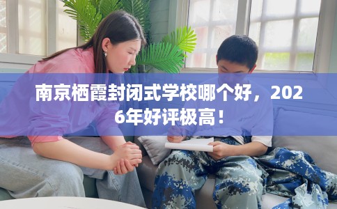 南京栖霞封闭式学校哪个好，2026年好评极高！