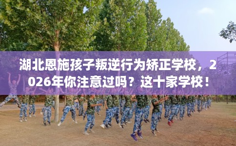 湖北恩施孩子叛逆行为矫正学校，2026年你注意过吗？这十家学校！
