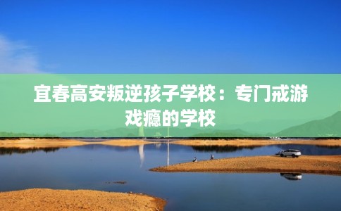 宜春高安叛逆孩子学校：专门戒游戏瘾的学校