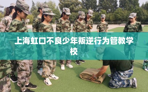 上海虹口不良少年叛逆行为管教学校