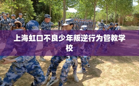 上海虹口不良少年叛逆行为管教学校
