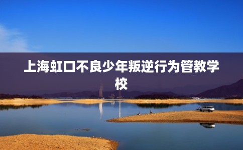 上海虹口不良少年叛逆行为管教学校