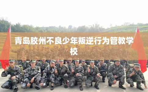 青岛胶州不良少年叛逆行为管教学校